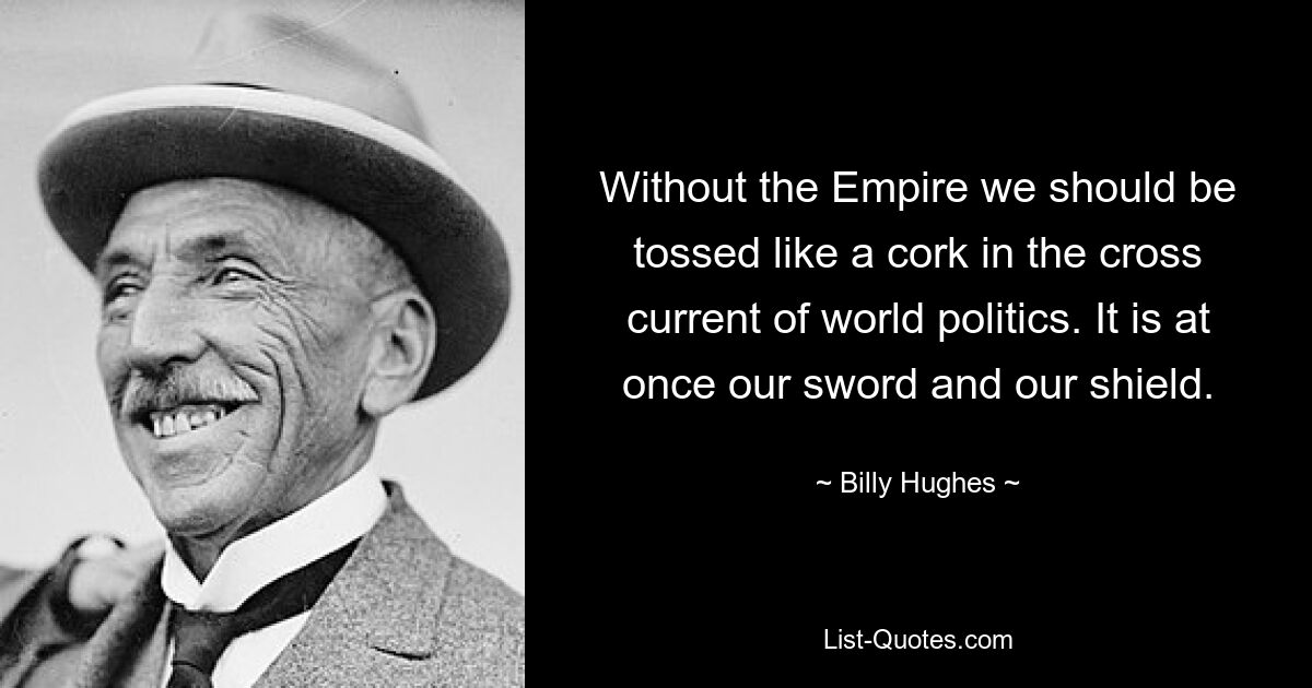 Without the Empire we should be tossed like a cork in the cross current of world politics. It is at once our sword and our shield. — © Billy Hughes