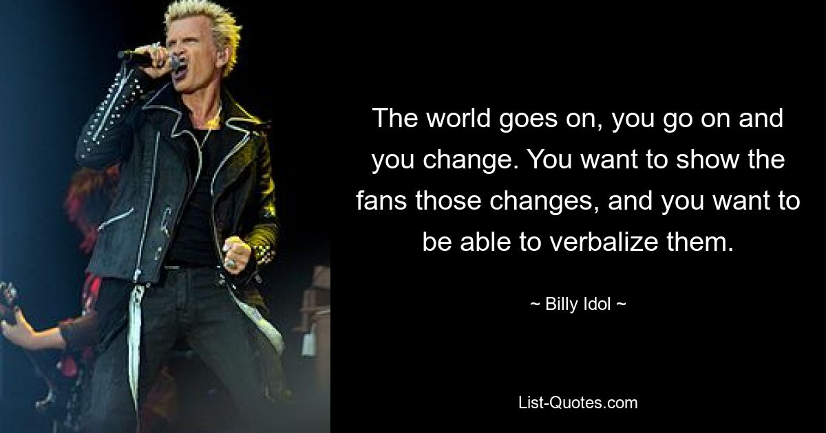 The world goes on, you go on and you change. You want to show the fans those changes, and you want to be able to verbalize them. — © Billy Idol