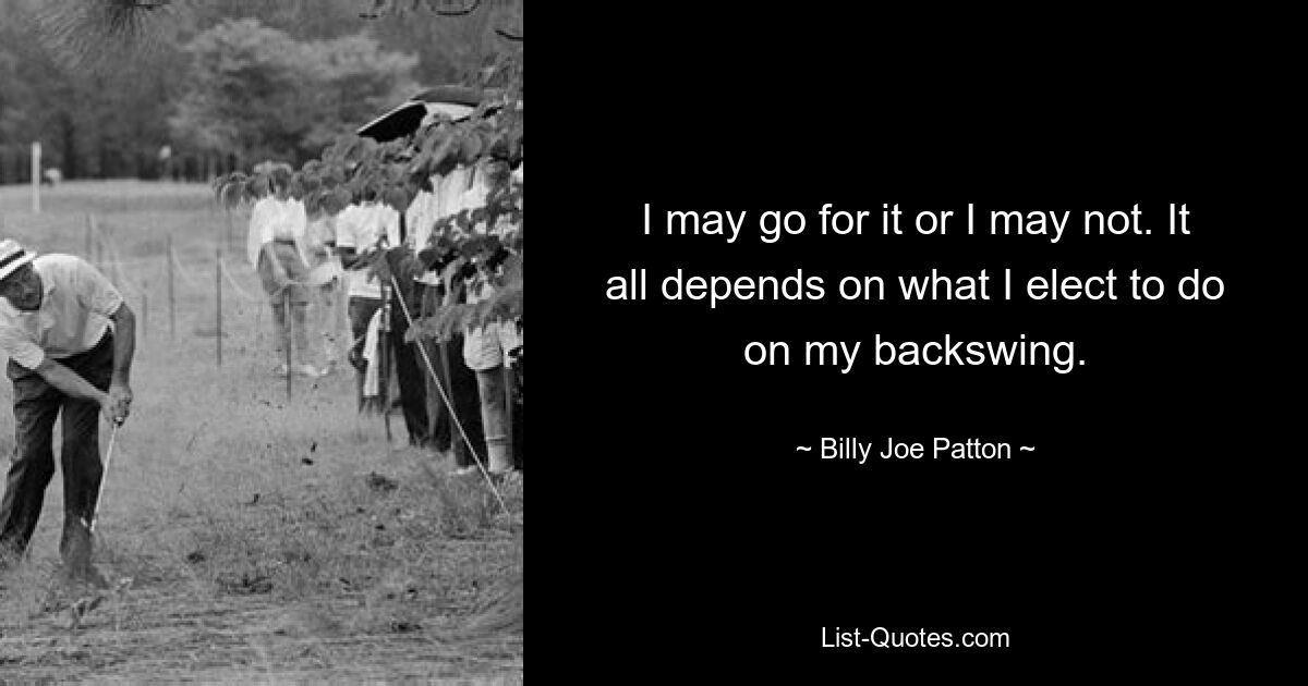 I may go for it or I may not. It all depends on what I elect to do on my backswing. — © Billy Joe Patton