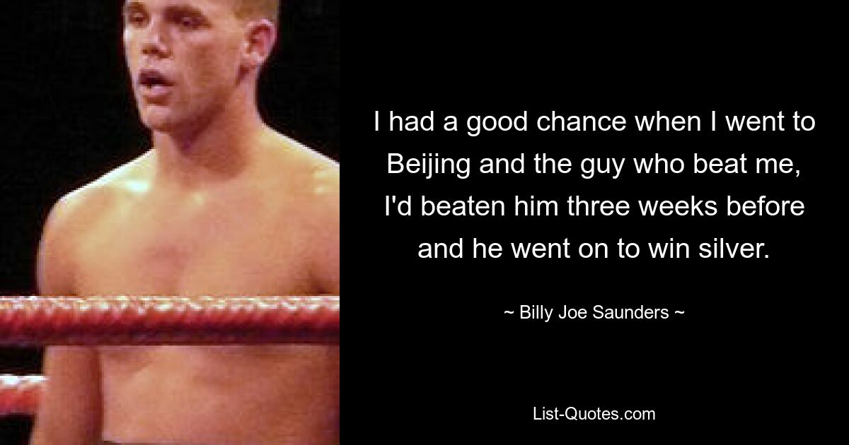 I had a good chance when I went to Beijing and the guy who beat me, I'd beaten him three weeks before and he went on to win silver. — © Billy Joe Saunders