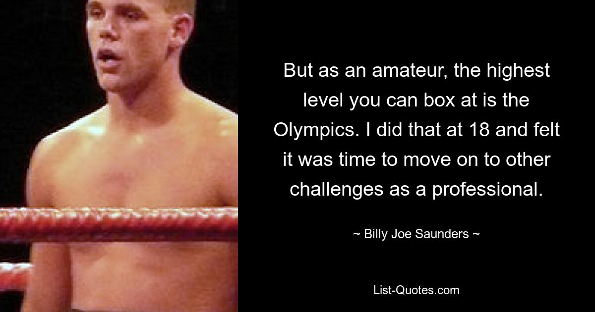 But as an amateur, the highest level you can box at is the Olympics. I did that at 18 and felt it was time to move on to other challenges as a professional. — © Billy Joe Saunders