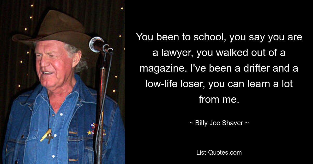 You been to school, you say you are a lawyer, you walked out of a magazine. I've been a drifter and a low-life loser, you can learn a lot from me. — © Billy Joe Shaver