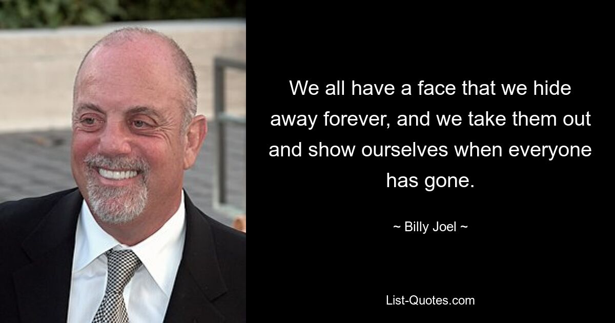 We all have a face that we hide away forever, and we take them out and show ourselves when everyone has gone. — © Billy Joel