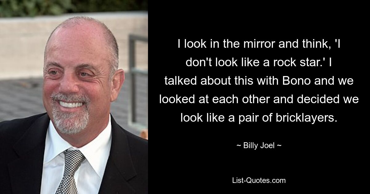 I look in the mirror and think, 'I don't look like a rock star.' I talked about this with Bono and we looked at each other and decided we look like a pair of bricklayers. — © Billy Joel