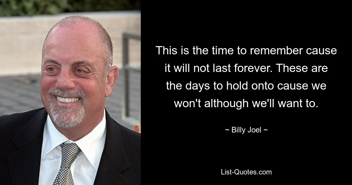 This is the time to remember cause it will not last forever. These are the days to hold onto cause we won't although we'll want to. — © Billy Joel