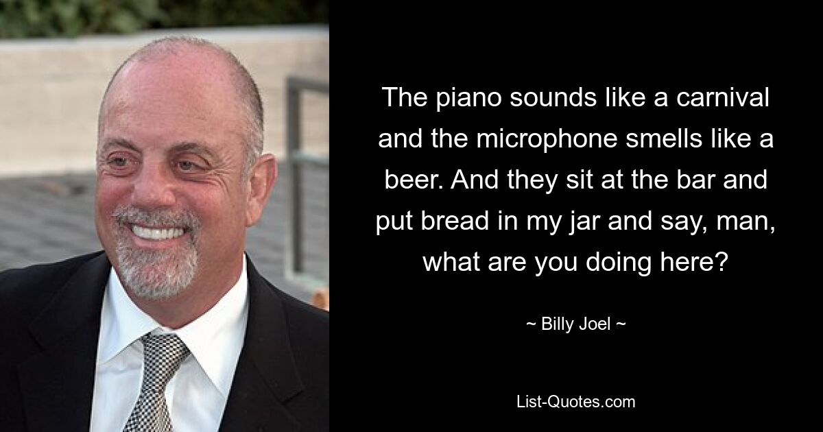 The piano sounds like a carnival and the microphone smells like a beer. And they sit at the bar and put bread in my jar and say, man, what are you doing here? — © Billy Joel