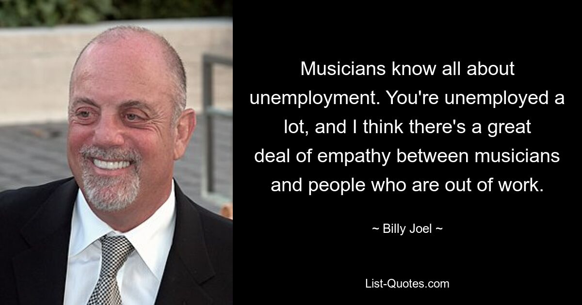 Musicians know all about unemployment. You're unemployed a lot, and I think there's a great deal of empathy between musicians and people who are out of work. — © Billy Joel