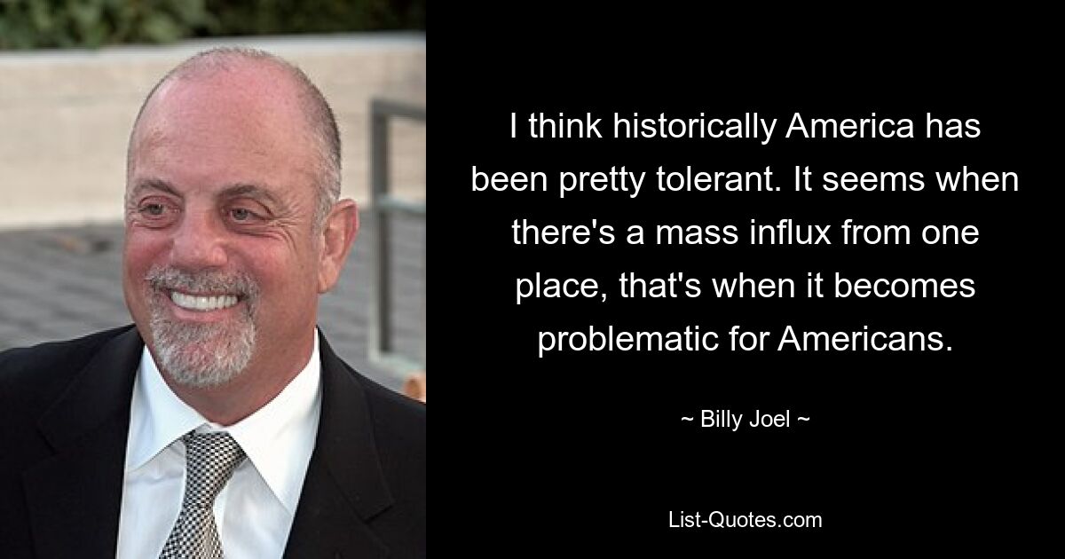 I think historically America has been pretty tolerant. It seems when there's a mass influx from one place, that's when it becomes problematic for Americans. — © Billy Joel