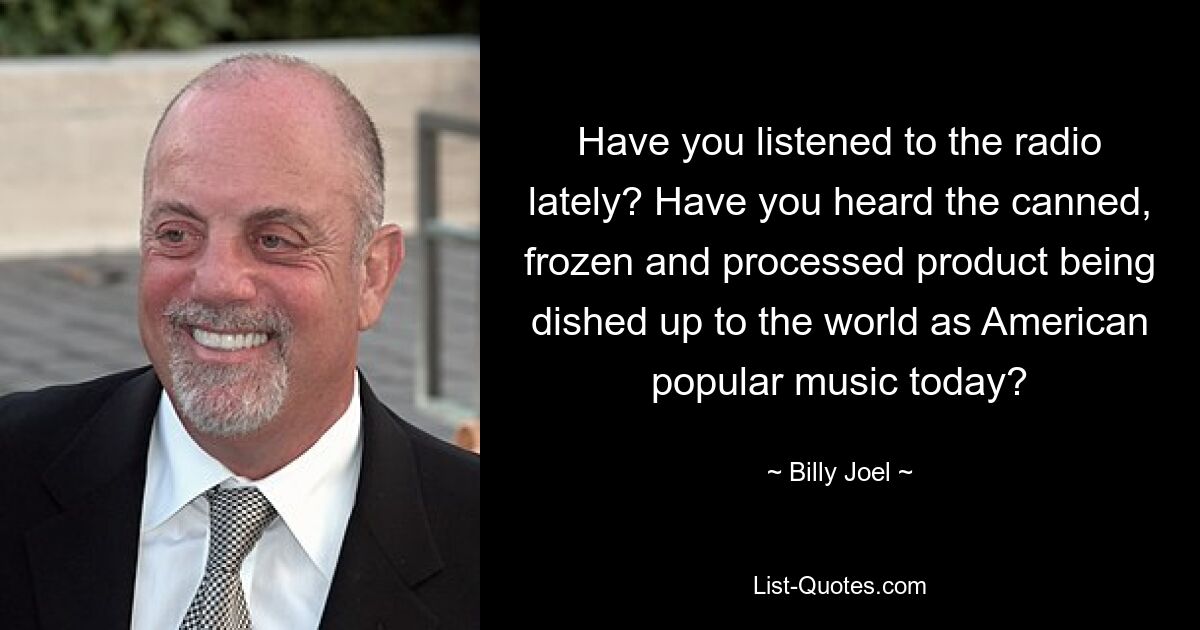 Have you listened to the radio lately? Have you heard the canned, frozen and processed product being dished up to the world as American popular music today? — © Billy Joel