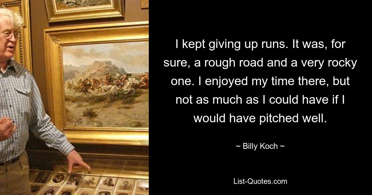 I kept giving up runs. It was, for sure, a rough road and a very rocky one. I enjoyed my time there, but not as much as I could have if I would have pitched well. — © Billy Koch