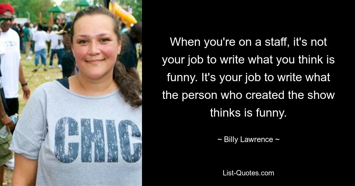 When you're on a staff, it's not your job to write what you think is funny. It's your job to write what the person who created the show thinks is funny. — © Billy Lawrence