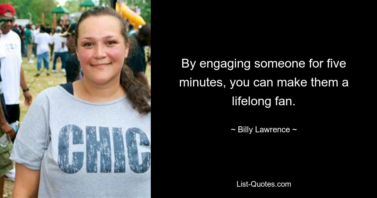 By engaging someone for five minutes, you can make them a lifelong fan. — © Billy Lawrence