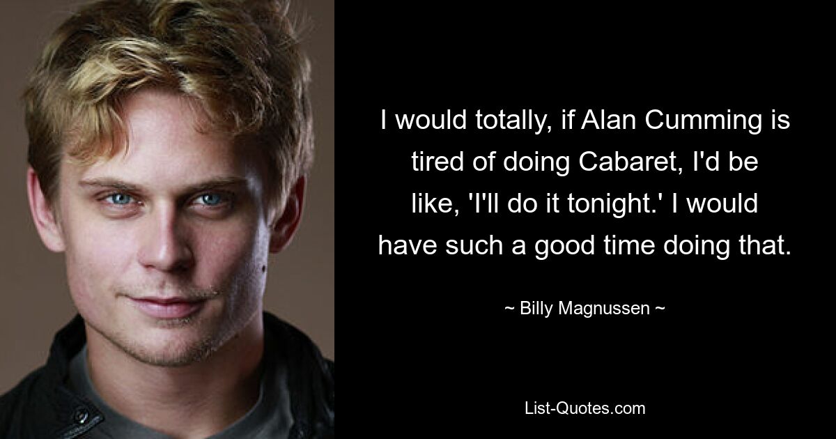 I would totally, if Alan Cumming is tired of doing Cabaret, I'd be like, 'I'll do it tonight.' I would have such a good time doing that. — © Billy Magnussen