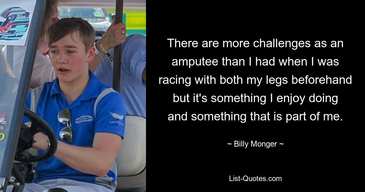 There are more challenges as an amputee than I had when I was racing with both my legs beforehand but it's something I enjoy doing and something that is part of me. — © Billy Monger