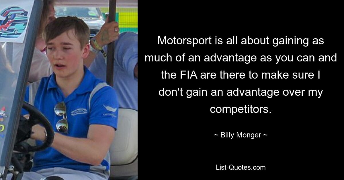 Motorsport is all about gaining as much of an advantage as you can and the FIA are there to make sure I don't gain an advantage over my competitors. — © Billy Monger