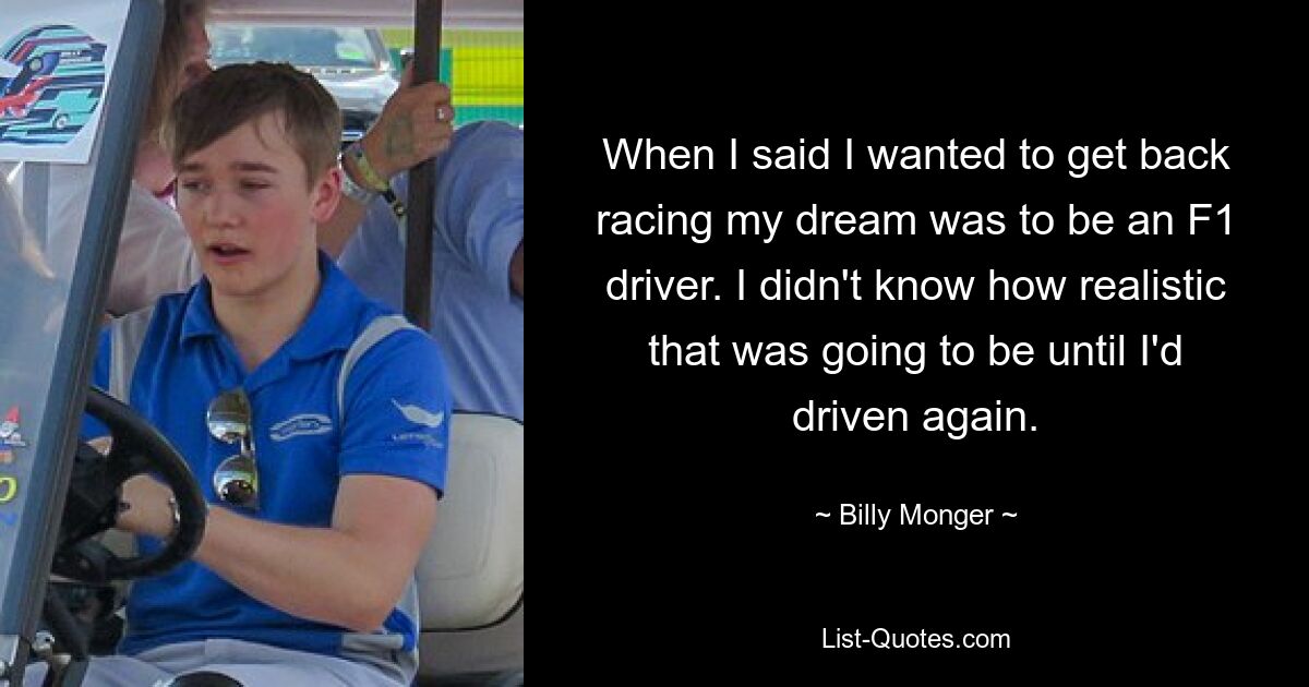 When I said I wanted to get back racing my dream was to be an F1 driver. I didn't know how realistic that was going to be until I'd driven again. — © Billy Monger