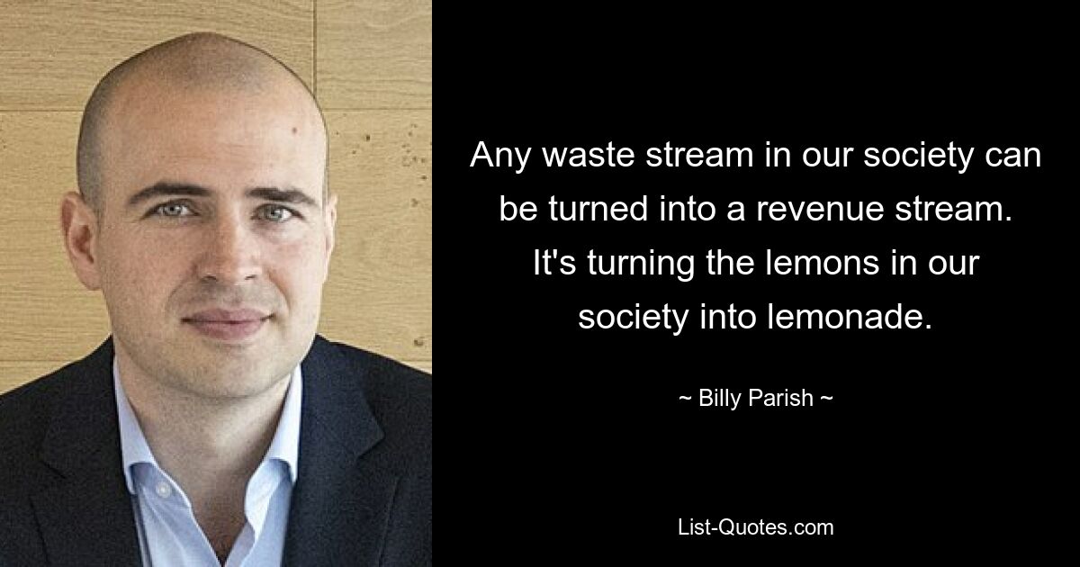 Any waste stream in our society can be turned into a revenue stream. It's turning the lemons in our society into lemonade. — © Billy Parish