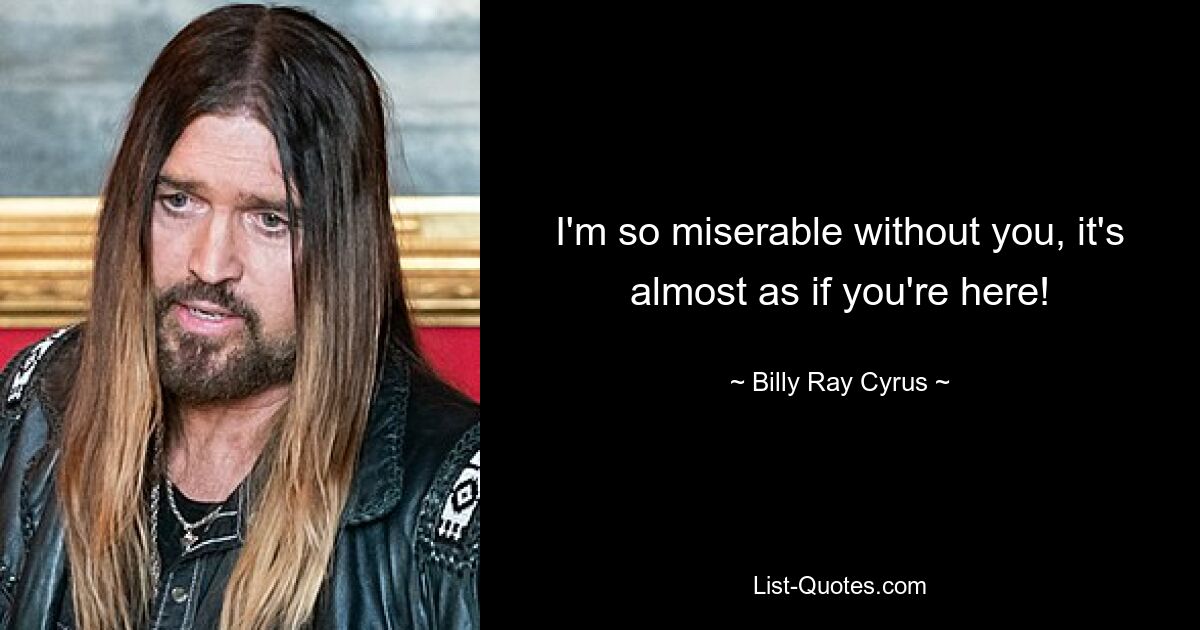 I'm so miserable without you, it's almost as if you're here! — © Billy Ray Cyrus