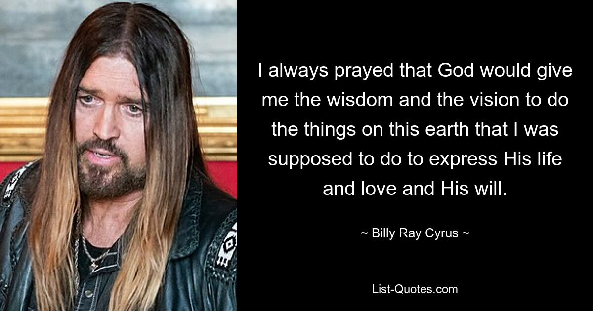 I always prayed that God would give me the wisdom and the vision to do the things on this earth that I was supposed to do to express His life and love and His will. — © Billy Ray Cyrus