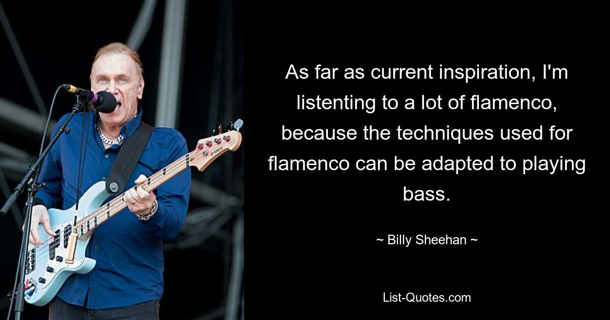 As far as current inspiration, I'm listenting to a lot of flamenco, because the techniques used for flamenco can be adapted to playing bass. — © Billy Sheehan