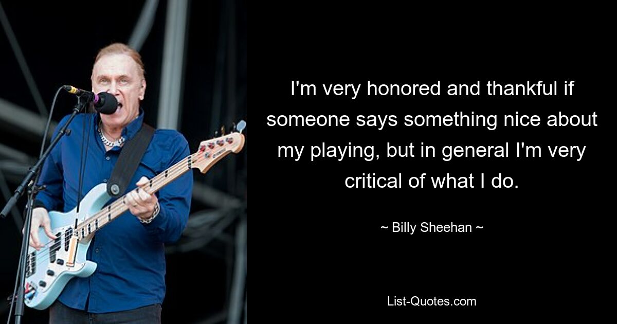 I'm very honored and thankful if someone says something nice about my playing, but in general I'm very critical of what I do. — © Billy Sheehan