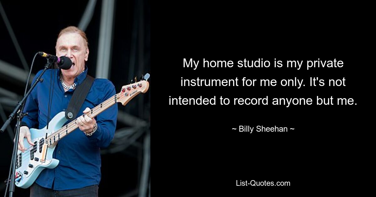 My home studio is my private instrument for me only. It's not intended to record anyone but me. — © Billy Sheehan