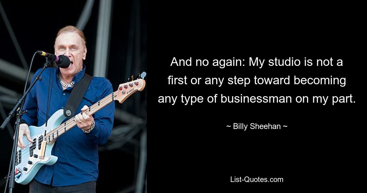 And no again: My studio is not a first or any step toward becoming any type of businessman on my part. — © Billy Sheehan