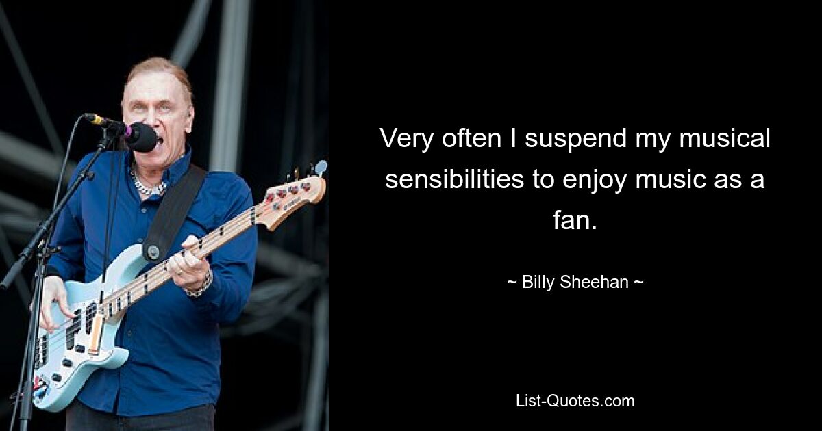 Very often I suspend my musical sensibilities to enjoy music as a fan. — © Billy Sheehan