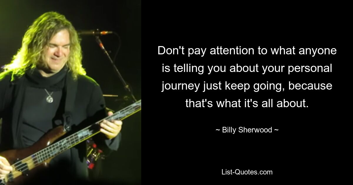 Don't pay attention to what anyone is telling you about your personal journey just keep going, because that's what it's all about. — © Billy Sherwood