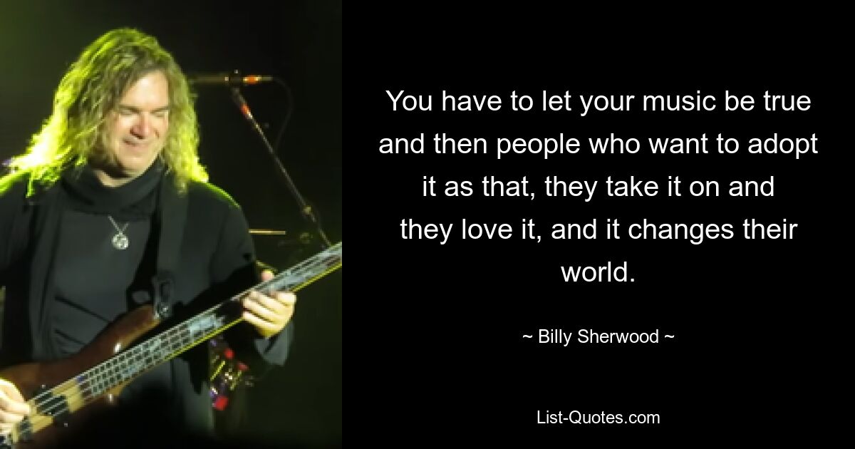 You have to let your music be true and then people who want to adopt it as that, they take it on and they love it, and it changes their world. — © Billy Sherwood