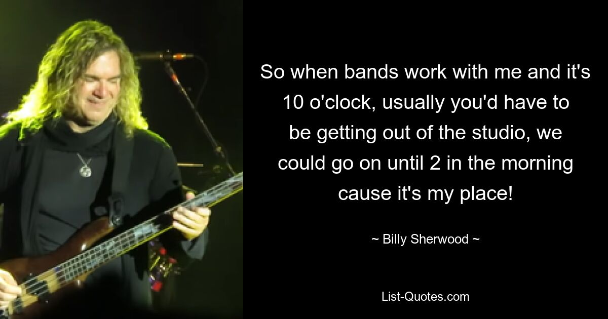 So when bands work with me and it's 10 o'clock, usually you'd have to be getting out of the studio, we could go on until 2 in the morning cause it's my place! — © Billy Sherwood