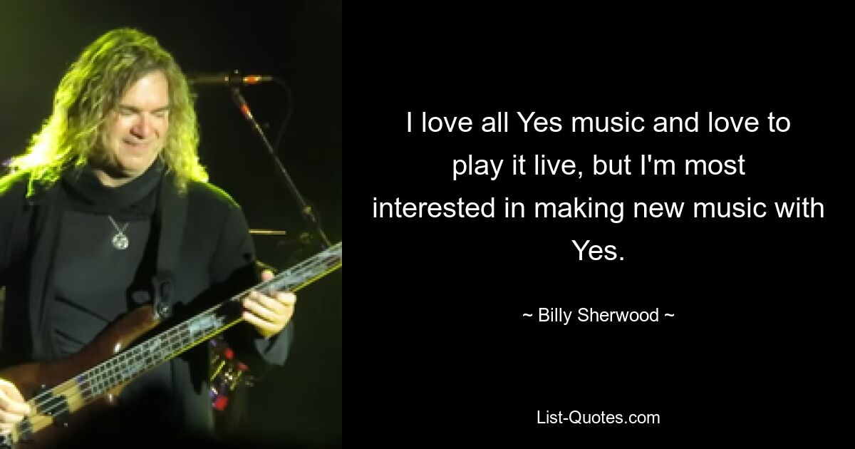 I love all Yes music and love to play it live, but I'm most interested in making new music with Yes. — © Billy Sherwood