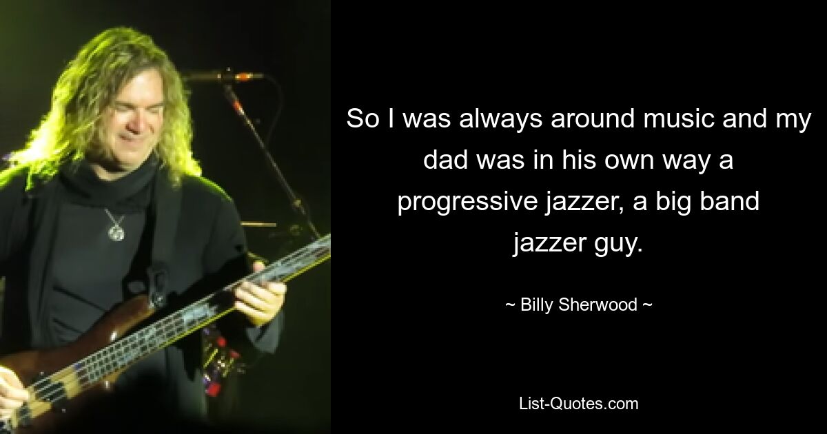 So I was always around music and my dad was in his own way a progressive jazzer, a big band jazzer guy. — © Billy Sherwood