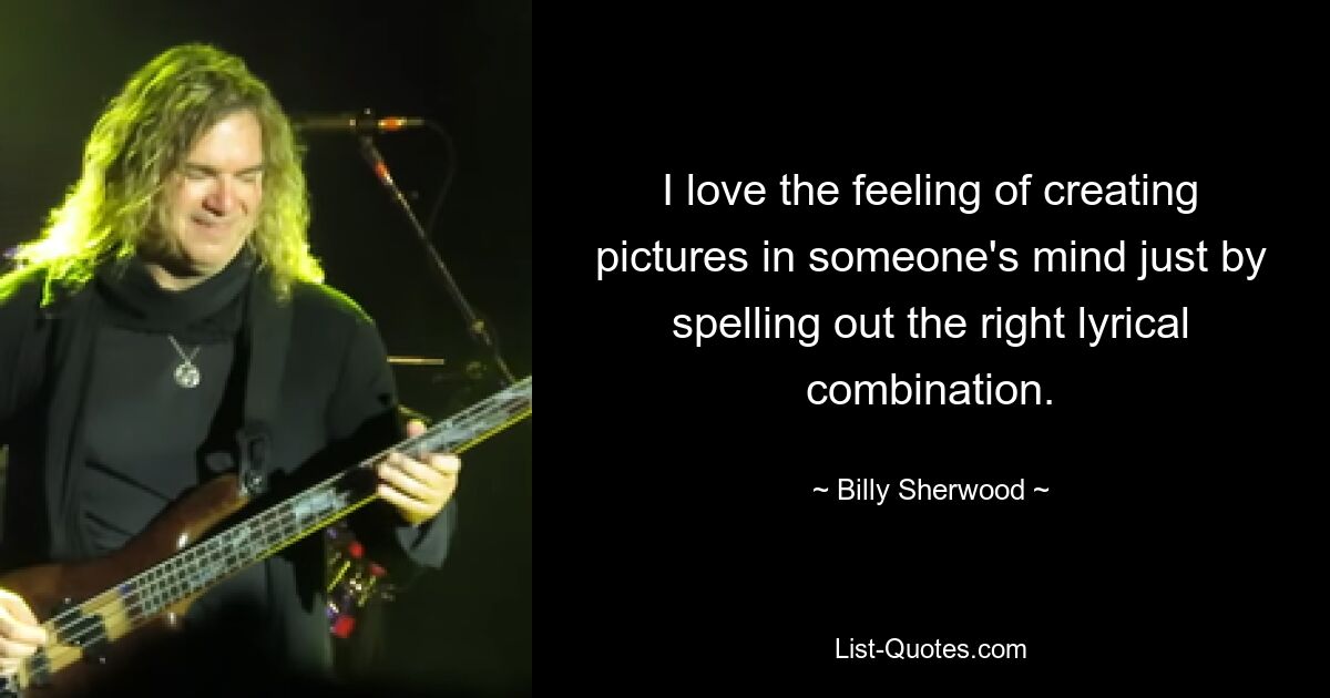 I love the feeling of creating pictures in someone's mind just by spelling out the right lyrical combination. — © Billy Sherwood