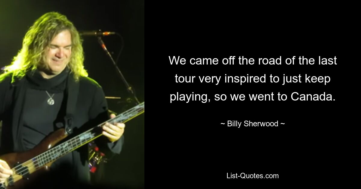 We came off the road of the last tour very inspired to just keep playing, so we went to Canada. — © Billy Sherwood