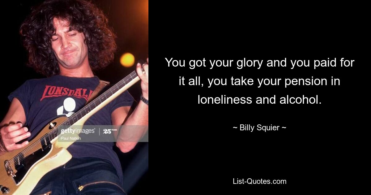 You got your glory and you paid for it all, you take your pension in loneliness and alcohol. — © Billy Squier