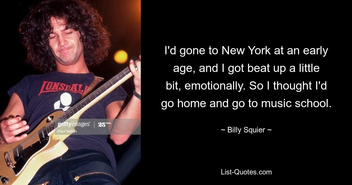 I'd gone to New York at an early age, and I got beat up a little bit, emotionally. So I thought I'd go home and go to music school. — © Billy Squier