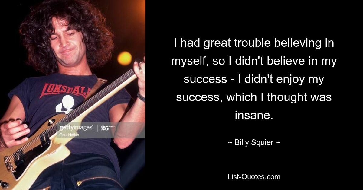 I had great trouble believing in myself, so I didn't believe in my success - I didn't enjoy my success, which I thought was insane. — © Billy Squier