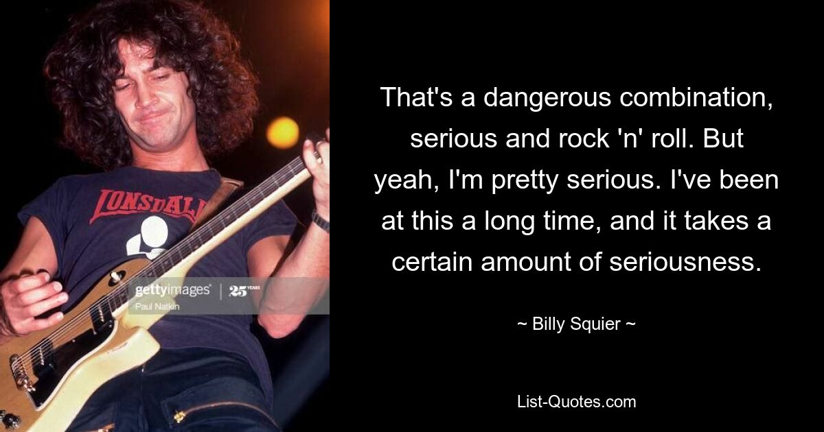 That's a dangerous combination, serious and rock 'n' roll. But yeah, I'm pretty serious. I've been at this a long time, and it takes a certain amount of seriousness. — © Billy Squier