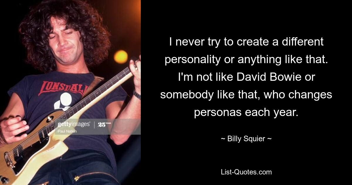 I never try to create a different personality or anything like that. I'm not like David Bowie or somebody like that, who changes personas each year. — © Billy Squier