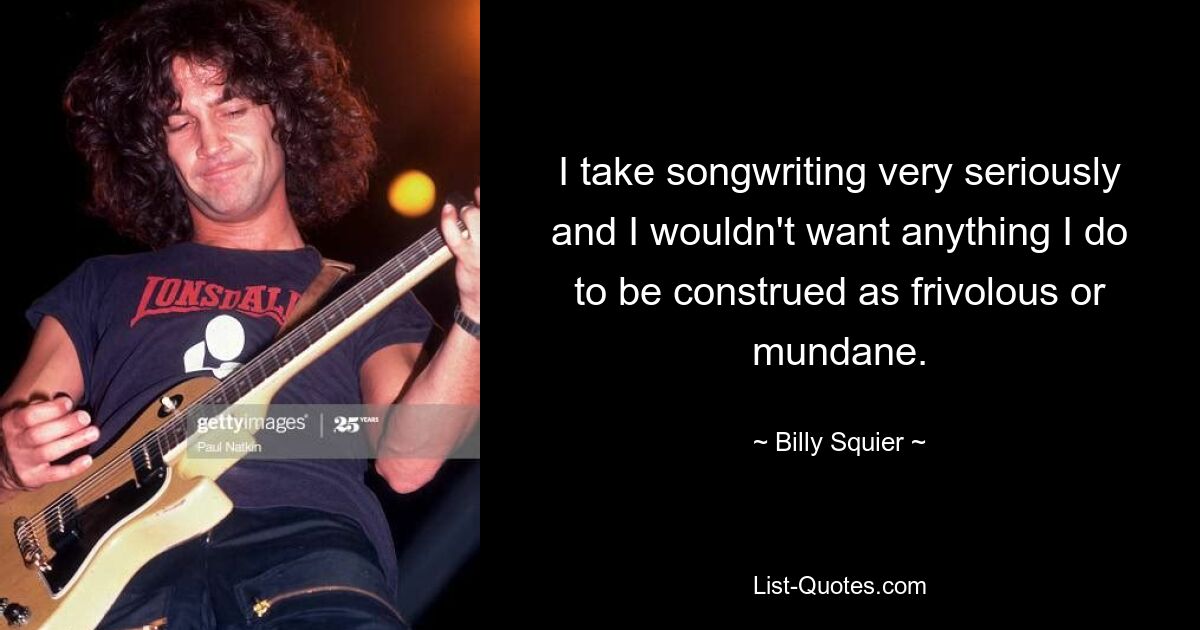 I take songwriting very seriously and I wouldn't want anything I do to be construed as frivolous or mundane. — © Billy Squier