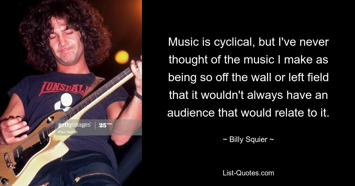 Music is cyclical, but I've never thought of the music I make as being so off the wall or left field that it wouldn't always have an audience that would relate to it. — © Billy Squier