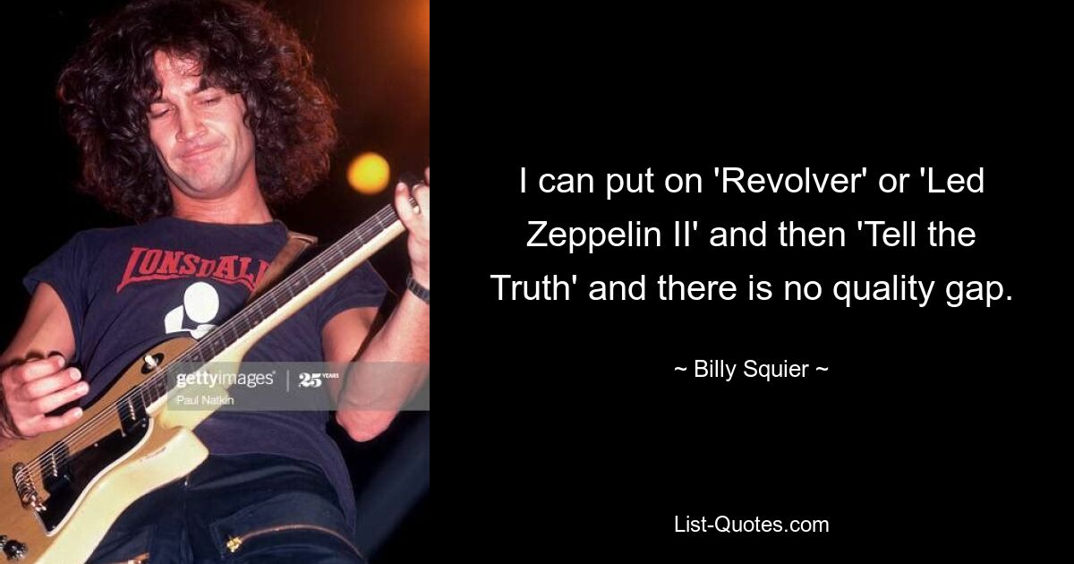 I can put on 'Revolver' or 'Led Zeppelin II' and then 'Tell the Truth' and there is no quality gap. — © Billy Squier