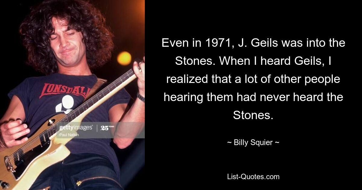 Even in 1971, J. Geils was into the Stones. When I heard Geils, I realized that a lot of other people hearing them had never heard the Stones. — © Billy Squier