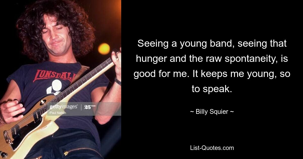 Seeing a young band, seeing that hunger and the raw spontaneity, is good for me. It keeps me young, so to speak. — © Billy Squier