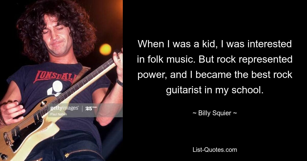 When I was a kid, I was interested in folk music. But rock represented power, and I became the best rock guitarist in my school. — © Billy Squier