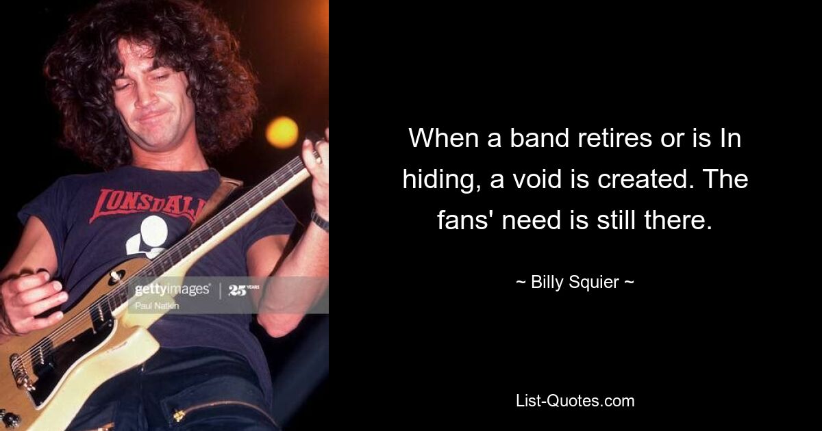 When a band retires or is In hiding, a void is created. The fans' need is still there. — © Billy Squier