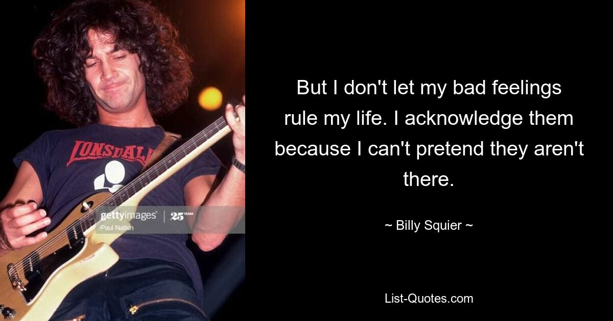 But I don't let my bad feelings rule my life. I acknowledge them because I can't pretend they aren't there. — © Billy Squier