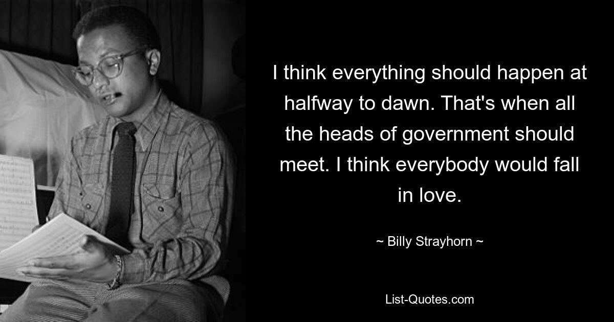 I think everything should happen at halfway to dawn. That's when all the heads of government should meet. I think everybody would fall in love. — © Billy Strayhorn