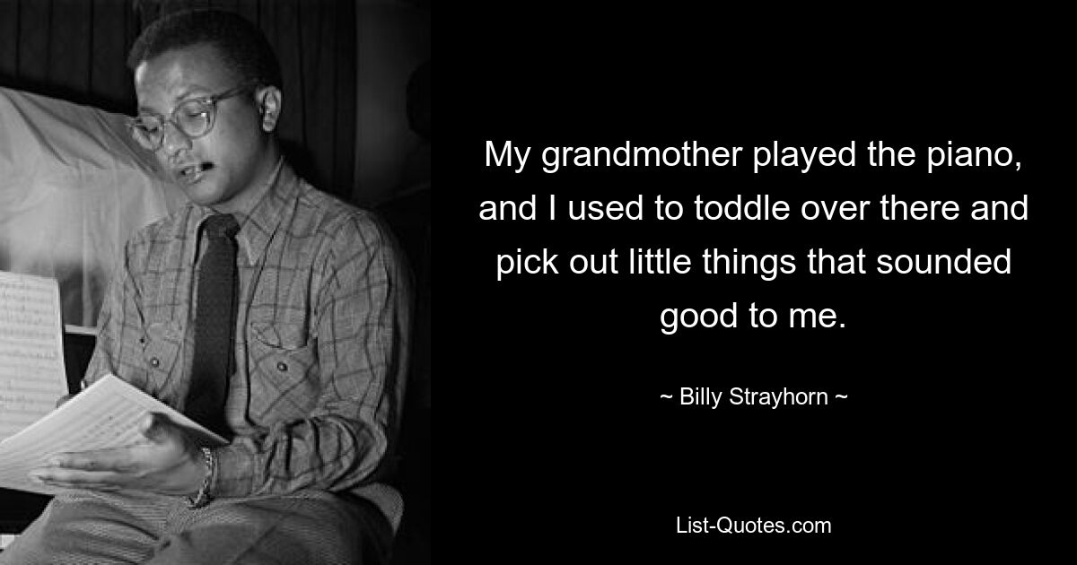 My grandmother played the piano, and I used to toddle over there and pick out little things that sounded good to me. — © Billy Strayhorn